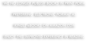 WE NO LONGER PUBLISH BOOKS IN PRINT FORM,

PREFERRING  ELECTRONIC FORMAT AS:

KINDLE eBOOKS ON AMAZON.COM

ENJOY THIS IMPROVED EXPERIENCE IN READING.

